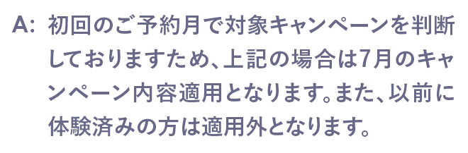 初回のご予約月で対象キャンペーンを判断しておりますため、上記の場合は7月のキャンペーン内容適用となります。また、以前に体験済みの方は適用外となります。