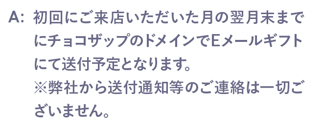 初回にご来店いただいた月の翌月末までにチョコザップのドメインでEメールギフトにて送付予定となります。※弊社から送付通知等のご連絡は一切ございません。