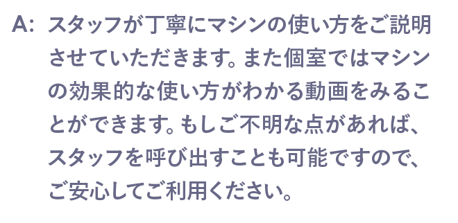 スタッフが丁寧にマシンの使い方をご説明させていただきます。また個室ではマシンの効果的な使い方がわかる動画をみることができます。もしご不明な点があれば、スタッフを呼び出すことも可能ですので、ご安心してご利用ください。