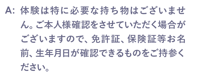 体験は特に必要な持ち物はございません。ご本人様確認をさせていただく場合がございますので、免許証、保険証等お名前、生年月日が確認できるものをご持参ください。