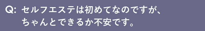 セルフエステは初めてなのですが、ちゃんとできるか不安です。