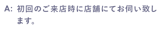 初回のご来店時に店舗にてお伺い致します。