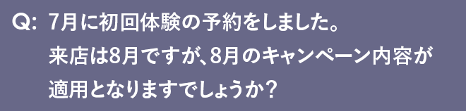 7月に初回体験の予約をしました来店は8月ですので、8月のキャンペーン内容が適用となりますでしょうか？