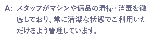 スタッフがマシンや備品の清掃・消毒を徹底しており、常に清潔な状態でご利用いただけるよう管理しています。