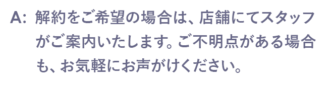 解約をご希望の場合は、店舗にてスタッフがご案内いたします。ご不明点がある場合も、お気軽にお声がけください。