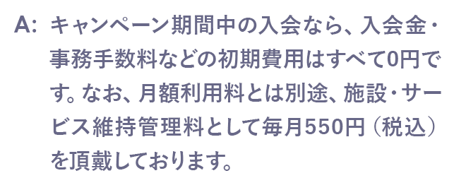 いいえ、キャンペーン期間中の入会なら、入会金・事務手数料などの初期費用はすべて0円です。初月からの月額料金のみでスタートいただけます。