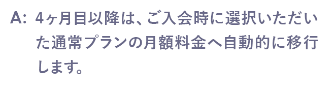 4ヶ月目以降は、ご入会時に選択いただいた通常プランの月額料金へ自動的に移行します。