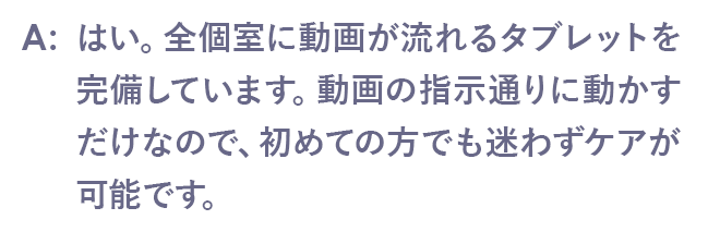 はい。全個室に動画が流れるタブレットを完備しています。動画の指示通りに動かすだけなので、初めての方でも迷わずケアが可能です。