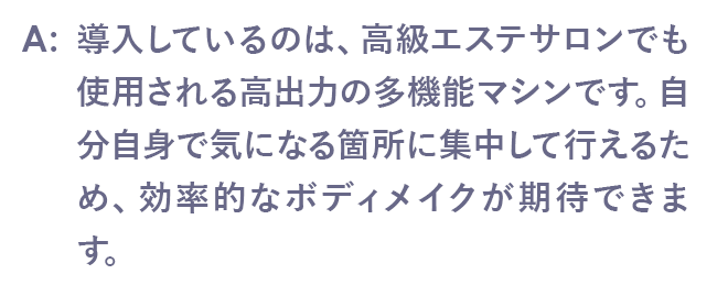 導入しているのは、高級エステサロンでも使用される高出力の多機能マシンです。自分自身で気になる箇所に集中して行えるため、効率的なボディメイクが期待できます。