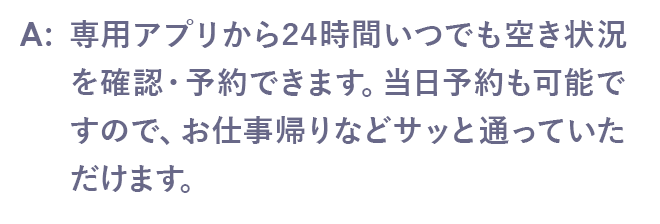 専用アプリから24時間いつでも空き状況を確認・予約できます。当日予約も可能ですので、お仕事帰りなどサッと通っていただけます。