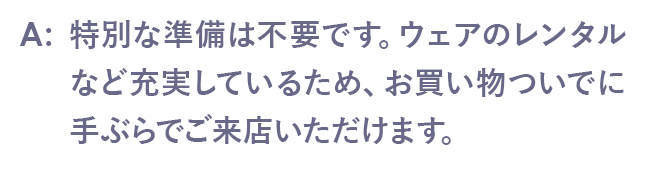 特別な準備は不要です。ウェアのレンタルなど充実しているため、お買い物ついでに手ぶらでご来店いただけます。
