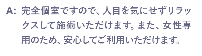 完全個室ですので、人目を気にせずリラックスして施術いただけます。また、女性専用のため、安心してご利用いただけます。