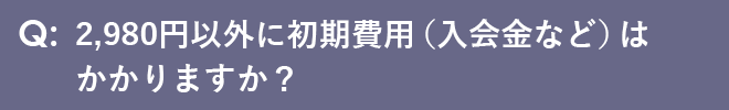 2,980円以外に初期費用（入会金など）はかかりますか？