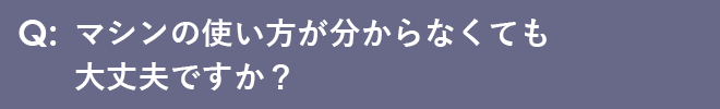 マシンの使い方が分からなくても大丈夫ですか？